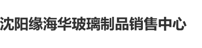 啊啊啊啊啊操死我视频沈阳缘海华玻璃制品销售中心